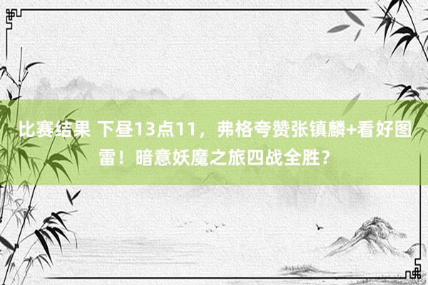 比赛结果 下昼13点11，弗格夸赞张镇麟+看好图雷！暗意妖魔之旅四战全胜？