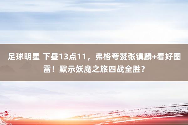 足球明星 下昼13点11，弗格夸赞张镇麟+看好图雷！默示妖魔之旅四战全胜？