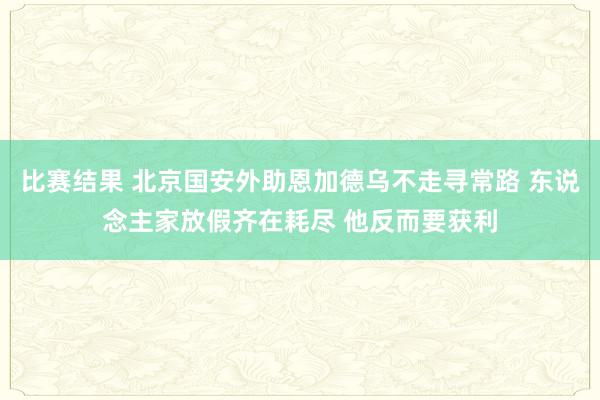 比赛结果 北京国安外助恩加德乌不走寻常路 东说念主家放假齐在耗尽 他反而要获利