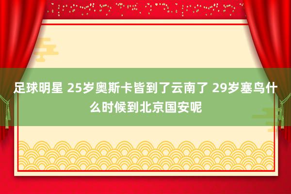 足球明星 25岁奥斯卡皆到了云南了 29岁塞鸟什么时候到北京国安呢