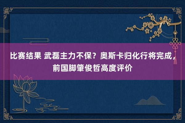 比赛结果 武磊主力不保？奥斯卡归化行将完成，前国脚肇俊哲高度评价