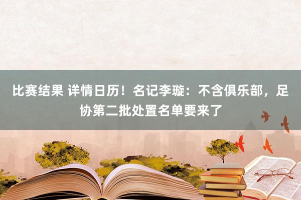 比赛结果 详情日历！名记李璇：不含俱乐部，足协第二批处置名单要来了