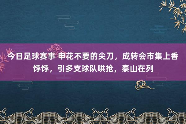 今日足球赛事 申花不要的尖刀，成转会市集上香饽饽，引多支球队哄抢，泰山在列