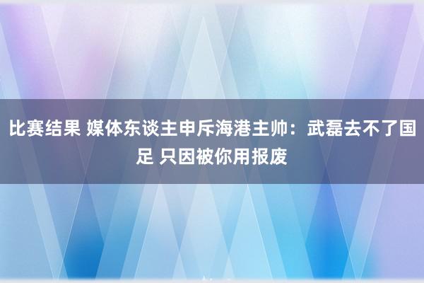 比赛结果 媒体东谈主申斥海港主帅：武磊去不了国足 只因被你用报废