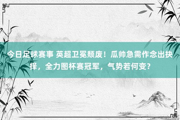 今日足球赛事 英超卫冕颓废！瓜帅急需作念出抉择，全力图杯赛冠军，气势若何变？