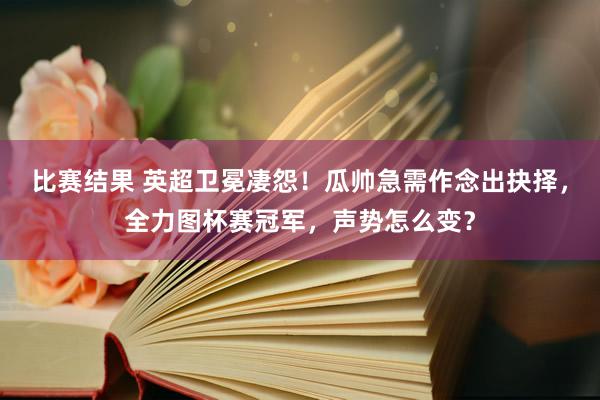 比赛结果 英超卫冕凄怨！瓜帅急需作念出抉择，全力图杯赛冠军，声势怎么变？