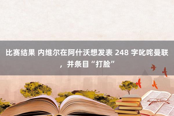 比赛结果 内维尔在阿什沃想发表 248 字叱咤曼联，并条目“打脸”