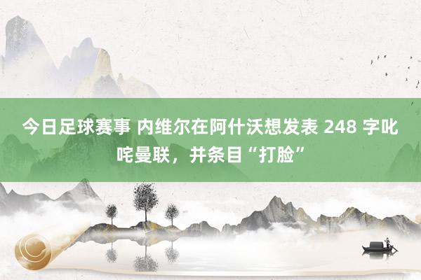 今日足球赛事 内维尔在阿什沃想发表 248 字叱咤曼联，并条目“打脸”