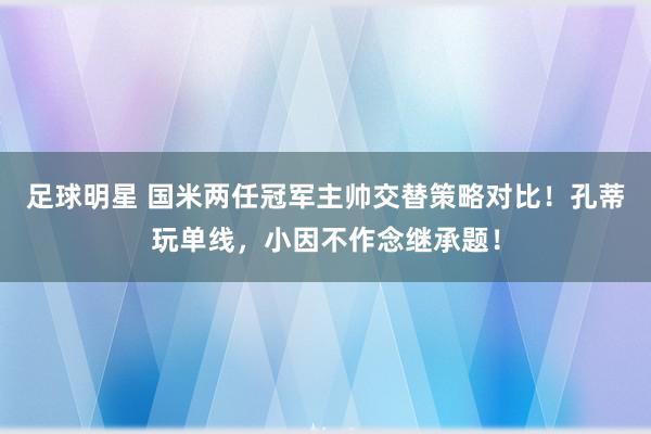 足球明星 国米两任冠军主帅交替策略对比！孔蒂玩单线，小因不作念继承题！