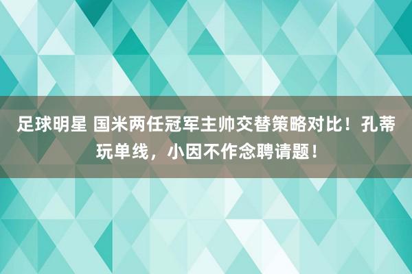 足球明星 国米两任冠军主帅交替策略对比！孔蒂玩单线，小因不作念聘请题！