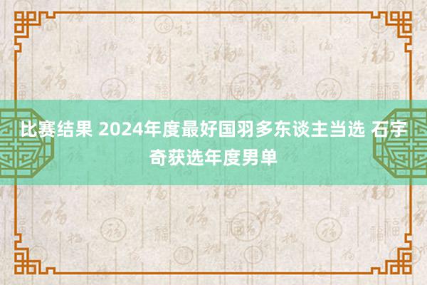 比赛结果 2024年度最好国羽多东谈主当选 石宇奇获选年度男单