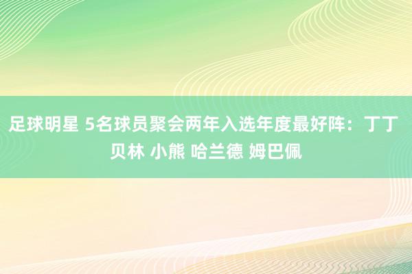 足球明星 5名球员聚会两年入选年度最好阵：丁丁 贝林 小熊 哈兰德 姆巴佩