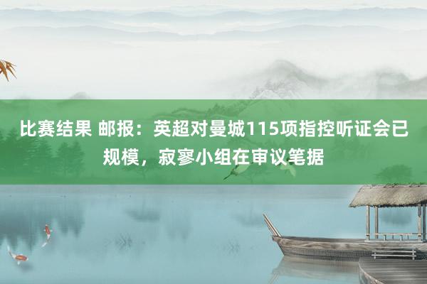 比赛结果 邮报：英超对曼城115项指控听证会已规模，寂寥小组在审议笔据